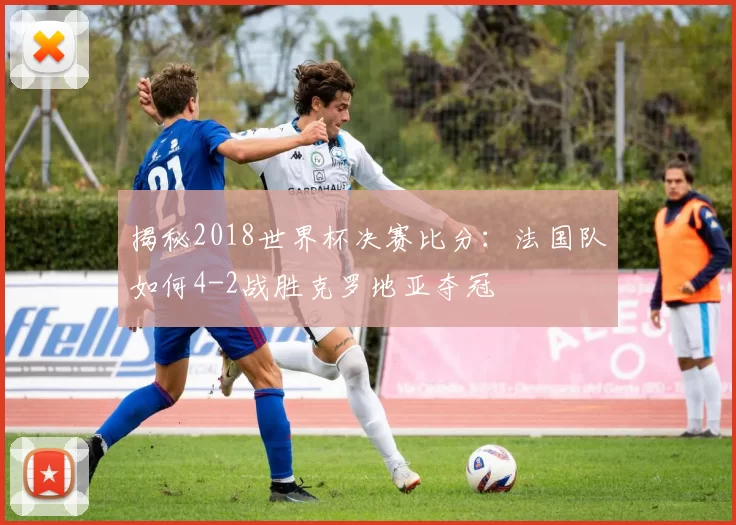 揭秘2018世界杯决赛比分:法国队如何4-2战胜克罗地亚夺冠