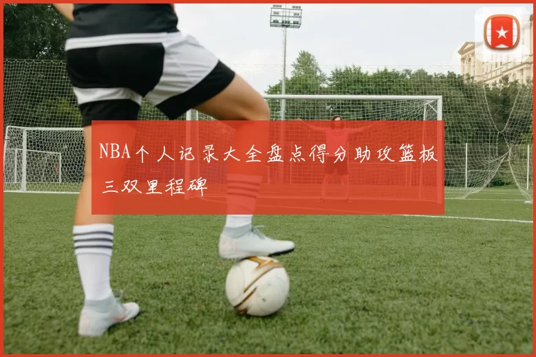 NBA个人记录大全盘点得分助攻篮板三双里程碑