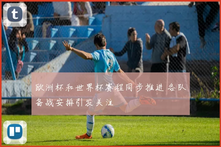 欧洲杯和世界杯赛程同步推进 各队备战安排引发关注