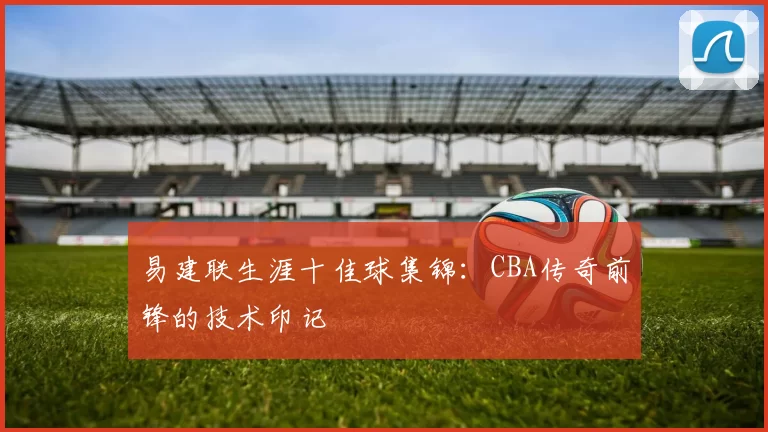 易建联生涯十佳球集锦：CBA传奇前锋的技术印记
