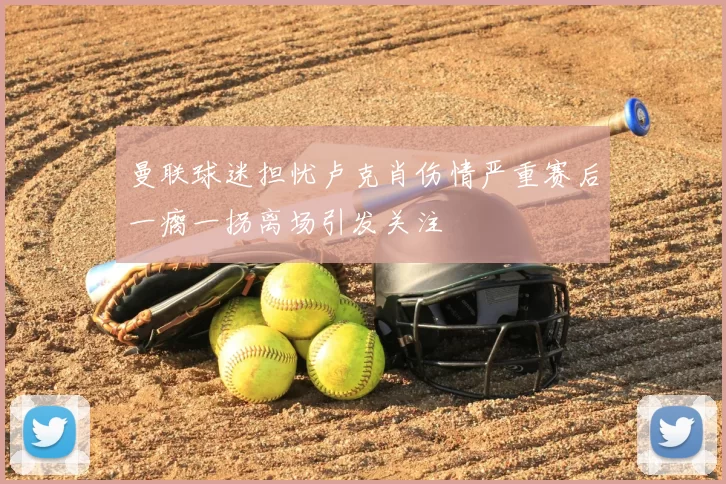曼联球迷担忧卢克肖伤情严重赛后一瘸一拐离场引发关注