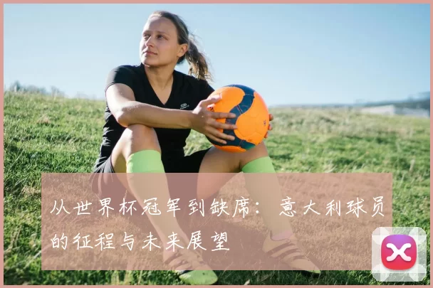 从世界杯冠军到缺席：意大利球员的征程与未来展望