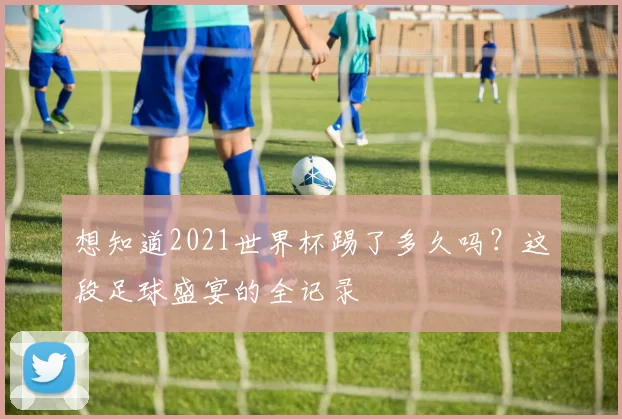 想知道2021世界杯踢了多久吗？这段足球盛宴的全记录