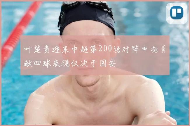 叶楚贵迎来中超第200场对阵申花贡献四球表现仅次于国安