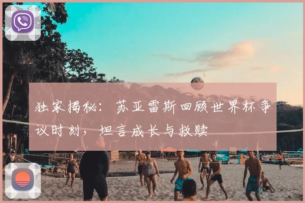 独家揭秘:苏亚雷斯回顾世界杯争议时刻,坦言成长与救赎