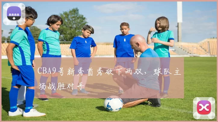 CBA9号新秀首秀砍下两双，球队主场战胜对手