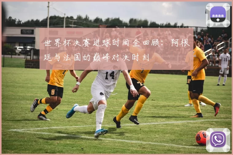 世界杯决赛进球时间全回顾：阿根廷与法国的巅峰对决时刻