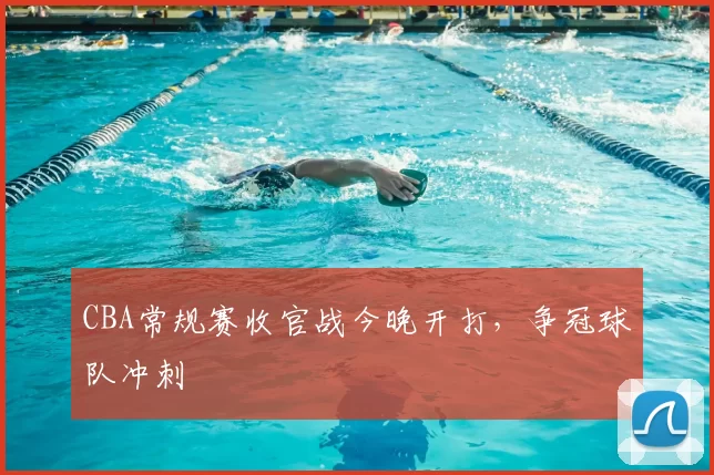 CBA常规赛收官战今晚开打，争冠球队冲刺