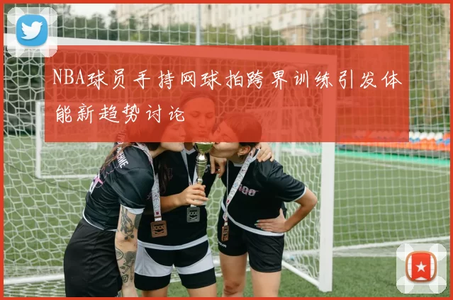 NBA球员手持网球拍跨界训练引发体能新趋势讨论