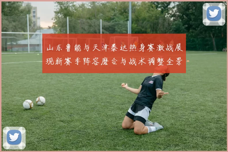 山东鲁能与天津泰达热身赛激战展现新赛季阵容磨合与战术调整全景观察