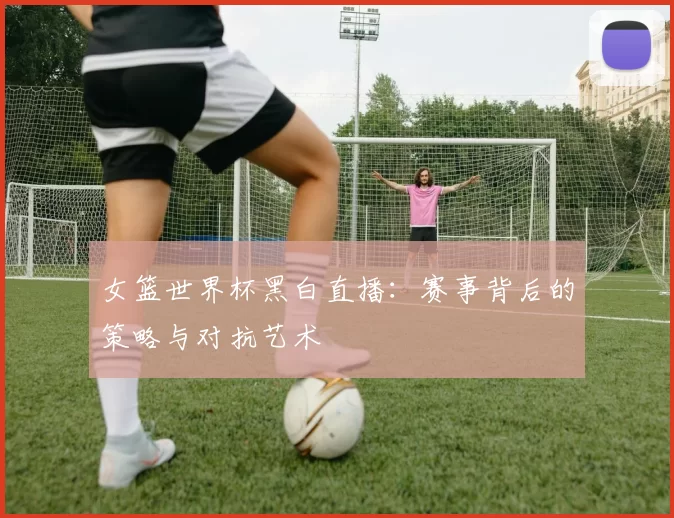 女篮世界杯黑白直播：赛事背后的策略与对抗艺术