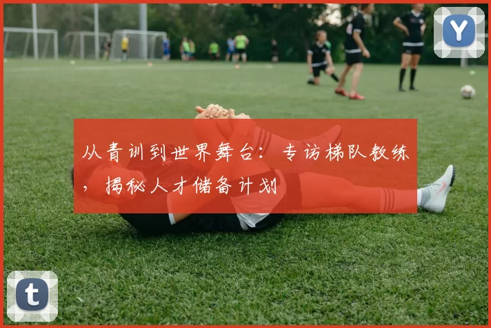 从青训到世界舞台：专访梯队教练，揭秘人才储备计划