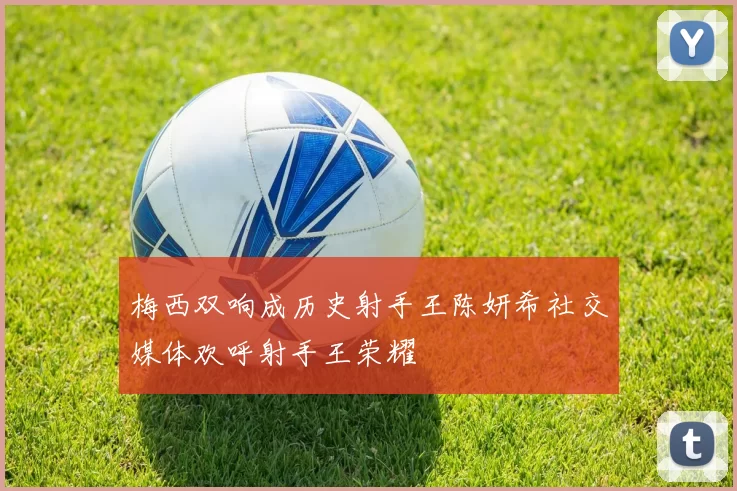 梅西双响成历史射手王陈妍希社交媒体欢呼射手王荣耀