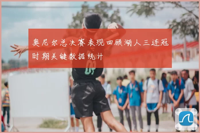 奥尼尔总决赛表现回顾湖人三连冠时期关键数据统计