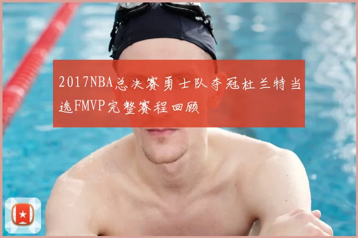 2017NBA总决赛勇士队夺冠杜兰特当选FMVP完整赛程回顾