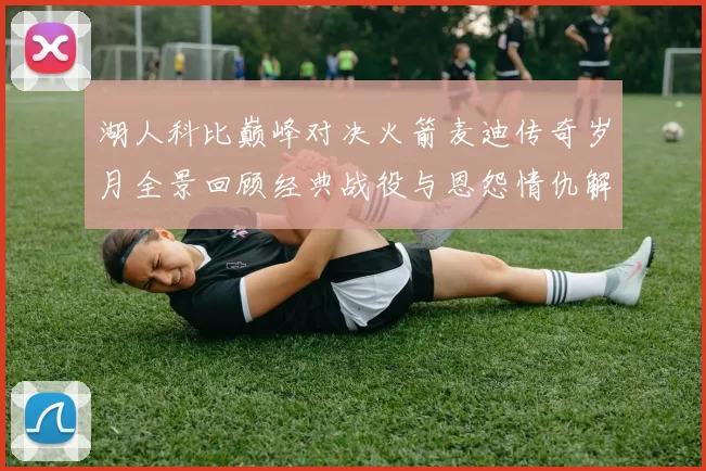 湖人科比巅峰对决火箭麦迪传奇岁月全景回顾经典战役与恩怨情仇解析