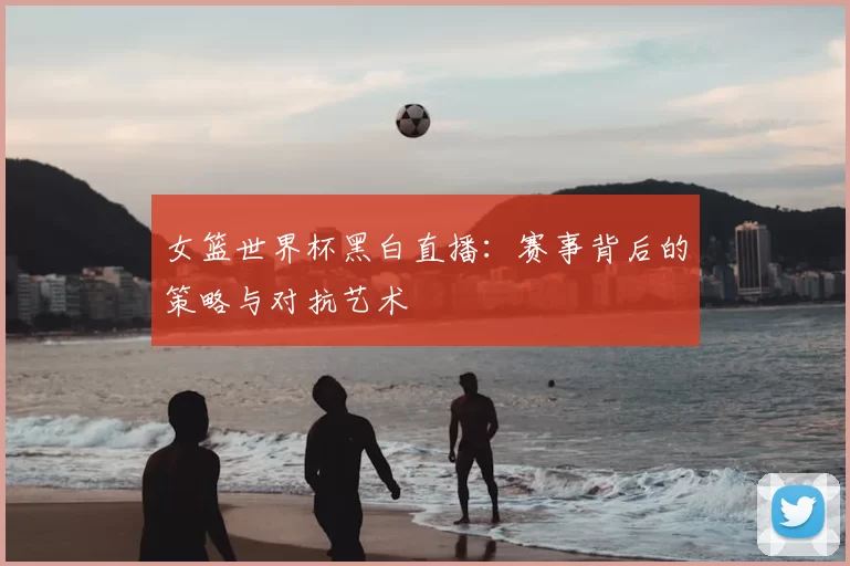女篮世界杯黑白直播：赛事背后的策略与对抗艺术