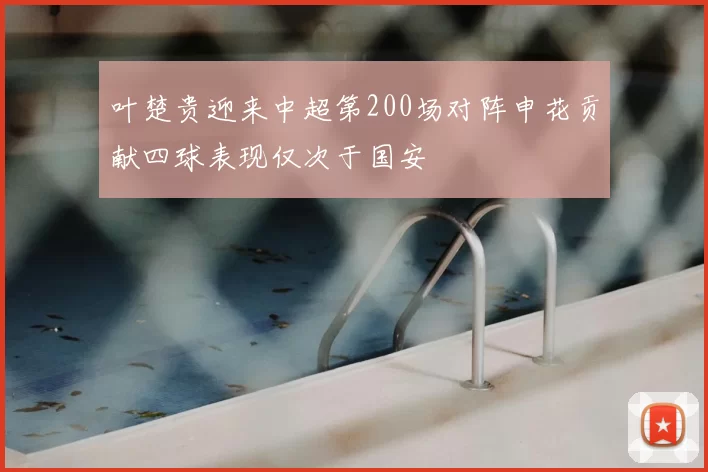 叶楚贵迎来中超第200场对阵申花贡献四球表现仅次于国安