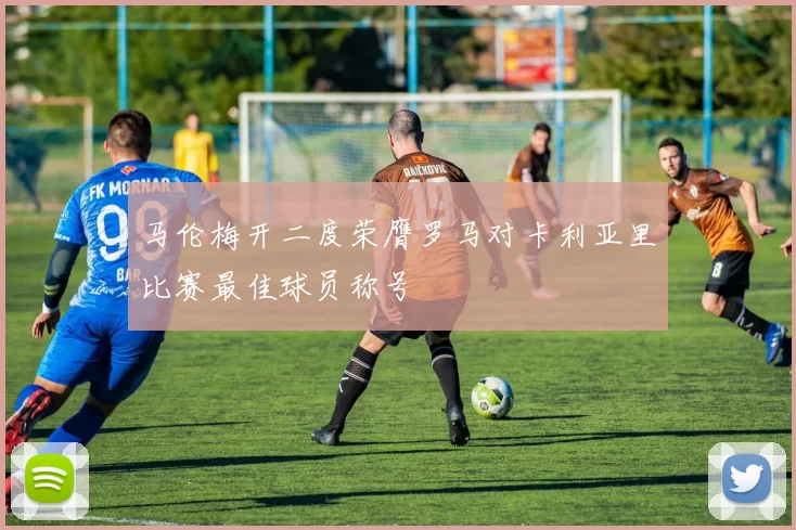 马伦梅开二度荣膺罗马对卡利亚里比赛最佳球员称号