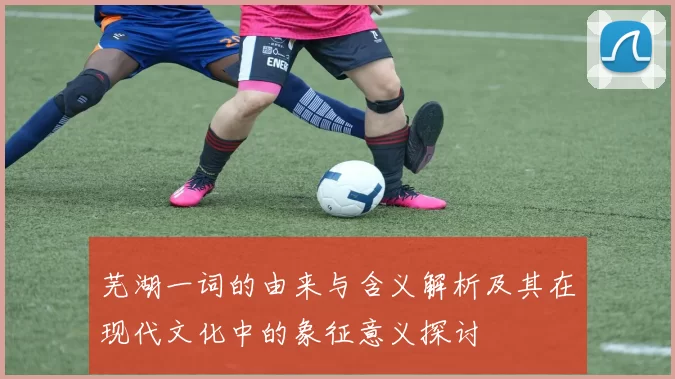 芜湖一词的由来与含义解析及其在现代文化中的象征意义探讨