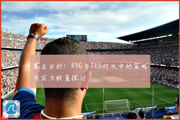赛后分析：RNG与TES对决中的策略与实力较量探讨