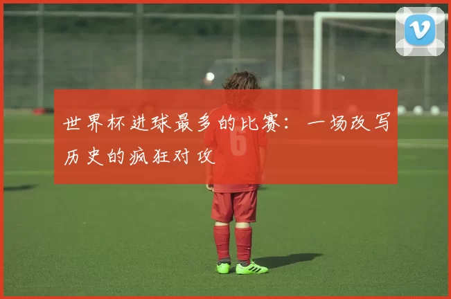 世界杯进球最多的比赛：一场改写历史的疯狂对攻