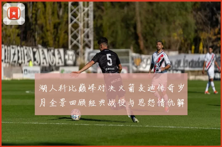 湖人科比巅峰对决火箭麦迪传奇岁月全景回顾经典战役与恩怨情仇解析