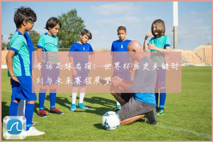 专访足球名宿：世界杯历史关键时刻与未来赛程展望