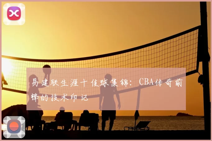 易建联生涯十佳球集锦：CBA传奇前锋的技术印记