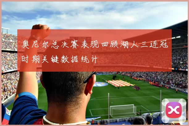 奥尼尔总决赛表现回顾湖人三连冠时期关键数据统计