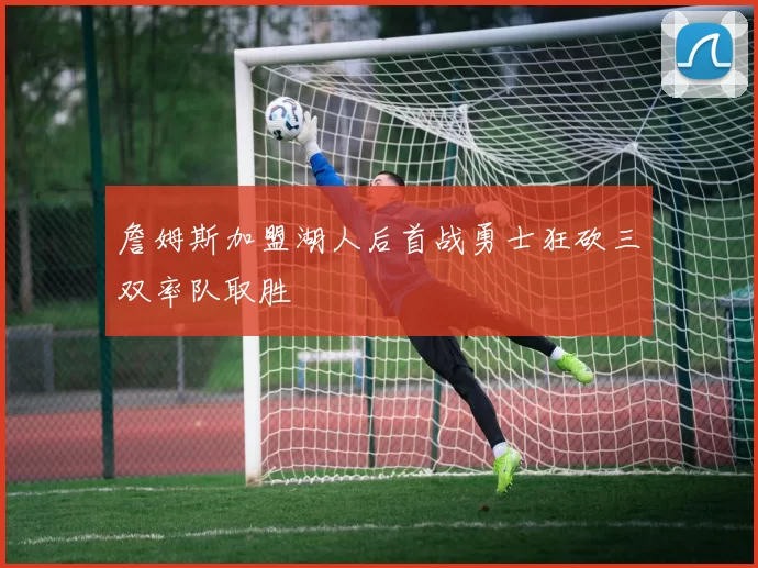 詹姆斯加盟湖人后首战勇士狂砍三双率队取胜