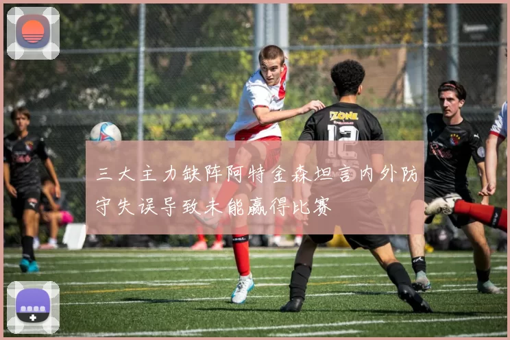 三大主力缺阵阿特金森坦言内外防守失误导致未能赢得比赛