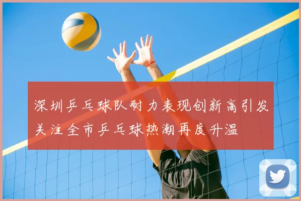 深圳乒乓球队耐力表现创新高引发关注全市乒乓球热潮再度升温