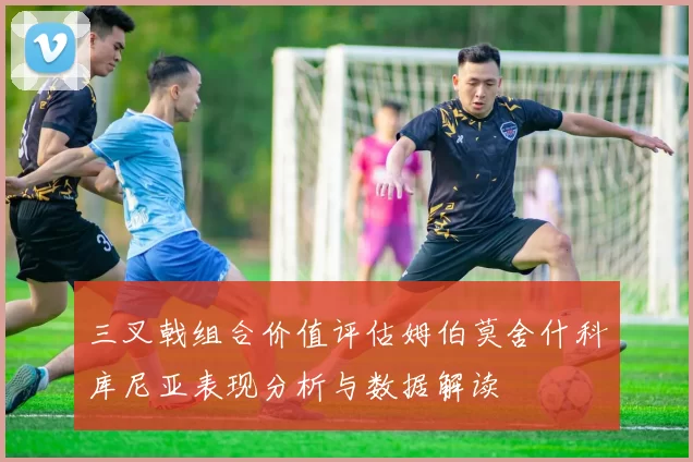 三叉戟组合价值评估姆伯莫舍什科库尼亚表现分析与数据解读