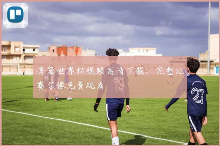 男篮世界杯视频高清下载:完整比赛录像免费观看