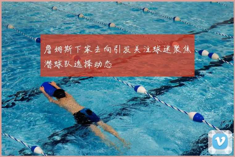 詹姆斯下家去向引发关注球迷聚焦潜球队选择动态