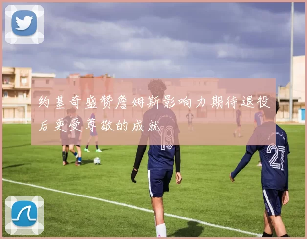 约基奇盛赞詹姆斯影响力期待退役后更受尊敬的成就