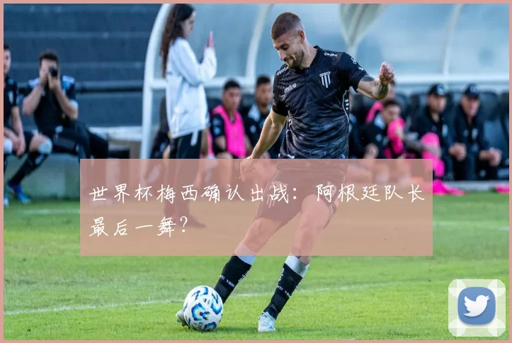 世界杯梅西确认出战:阿根廷队长最后一舞?