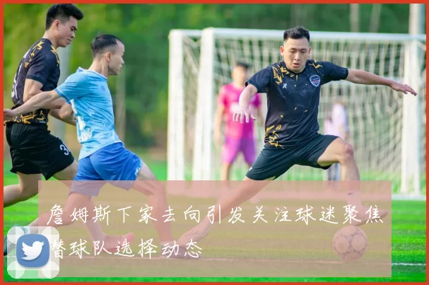 詹姆斯下家去向引发关注球迷聚焦潜球队选择动态