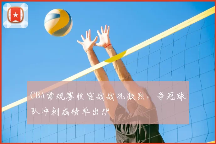 CBA常规赛收官战战况激烈，争冠球队冲刺成绩单出炉