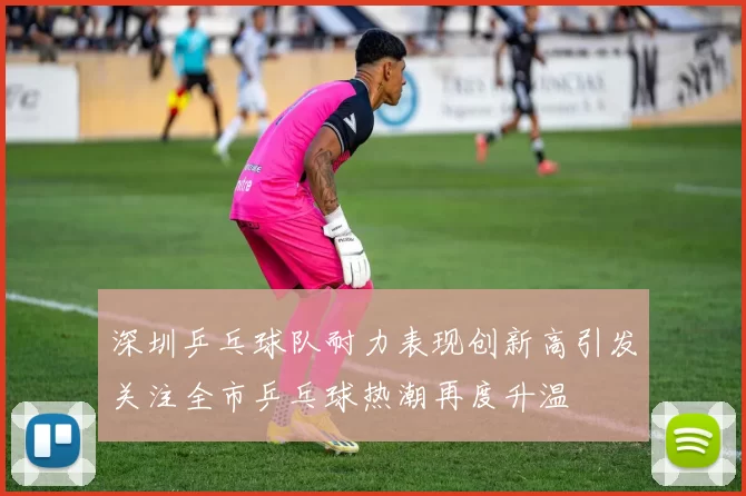 深圳乒乓球队耐力表现创新高引发关注全市乒乓球热潮再度升温