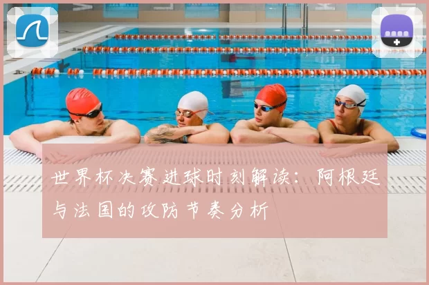 世界杯决赛进球时刻解读：阿根廷与法国的攻防节奏分析