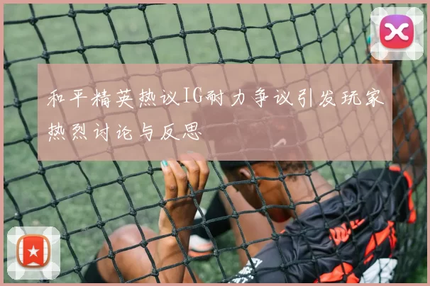 和平精英热议IG耐力争议引发玩家热烈讨论与反思