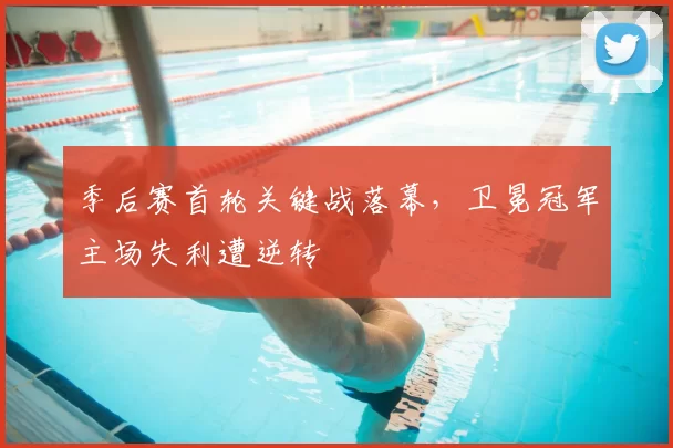 季后赛首轮关键战落幕,卫冕冠军主场失利遭逆转