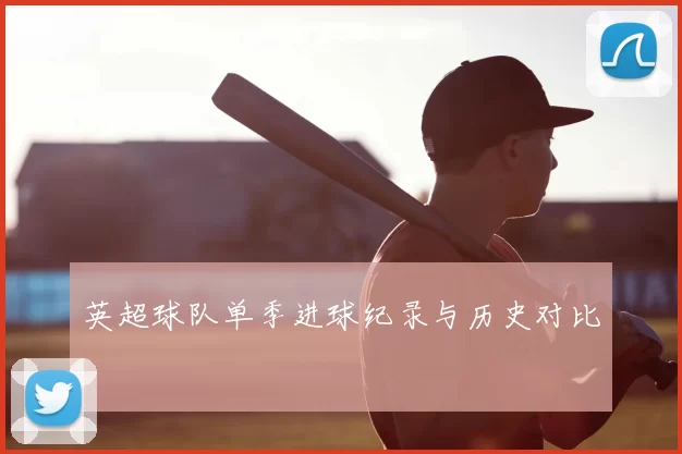 英超球队单季进球纪录与历史对比