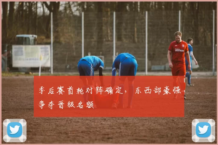 季后赛首轮对阵确定,东西部豪强争夺晋级名额