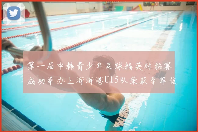 第一届中韩青少年足球精英对抗赛成功举办上海海港U15队荣获季军佳绩