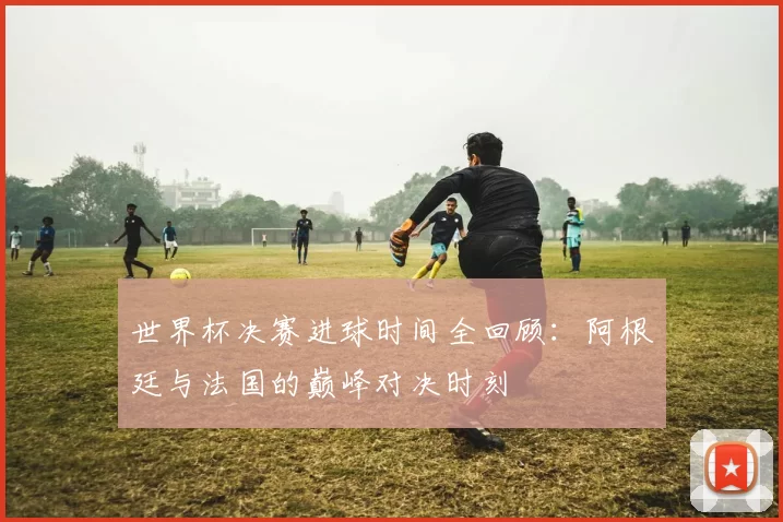 世界杯决赛进球时间全回顾：阿根廷与法国的巅峰对决时刻