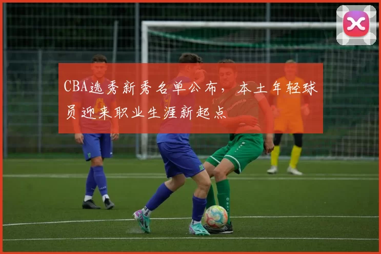 CBA选秀新秀名单公布，本土年轻球员迎来职业生涯新起点