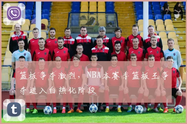篮板争夺激烈，NBA本赛季篮板王争夺进入白热化阶段